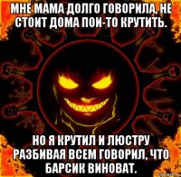 мне мама долго говорила, не стоит дома пои-то крутить. но я крутил и люстру разбивая всем говорил, что барсик виноват.