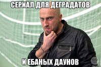 Сериал для деградатов и ебаных даунов