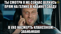 ты смотри я же сейчас вернусь прям на гелике в кабинет заеду в ухо насмерть клаксоном забибикаю