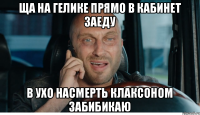 ща на гелике прямо в кабинет заеду в ухо насмерть клаксоном забибикаю