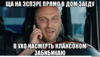 ща на эспэре прямо в дом заеду в ухо насмерть клаксоном забибикаю