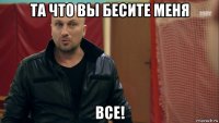 та что вы бесите меня все!