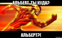 альберт, ты куда? альберт?!