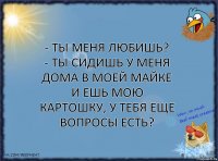 - ты меня любишь?
- ты сидишь у меня дома в моей майке и ешь мою картошку, у тебя еще вопросы есть?