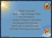 — Мам, я в бар.
— Бабу себе поищи там.
— Постараюсь.
— Знаю я твои старания. Напьёшься и орёшь, мол, все суки сраные. Потом плачешь ночами.