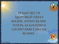 Решил вести здоровый образ жизни, купил велик. Теперь за бухлом и сигаретами езжу на велике.