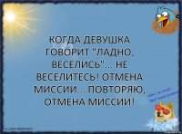 Когда девушка говорит "ладно, веселись"... Не веселитесь! Отмена миссии... Повторяю, отмена миссии!