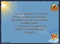 — Лучше йогурта по утрам
Только водка и гренадин.
Обещай себе жить без драм
И живи один.
— А теперь расскажи Деду Морозу нормальный стишок