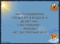 - Нечто невидимое, что витает в воздухе и делает нас счастливыми...
- Любовь?
- Нет, бесплатный WI-FI.