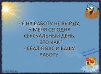 - Я на работу не выйду, у меня сегодня сексуальный день.
- Это как?
- Ебал я вас и вашу работу.