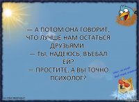 — А потом она говорит, что лучше нам остаться друзьями.
— Ты, надеюсь, въебал ей?
— Простите, а вы точно психолог?