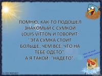 Помню, как-то подошёл знакомый с сумкой Louis Vitton и говорит: "Эта сумка стоит больше, чем всё, что на тебе одето".
А я такой: "Надето".