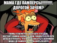 мама где памперсы!!!!!!!!!. дорогой зачем? гномы атакуют!!! я знала што этот день настанет,снимай одежду. будем танцевать буги вуги штоб их отпугнуть. что я хотел сказать? а вспомнил ! мама где памперсы !!!!!!!!и опять по кругу