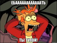 Ебаааааааааааать ты тупой!