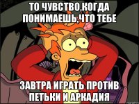 то чувство,когда понимаешь,что тебе завтра играть против петьки и аркадия