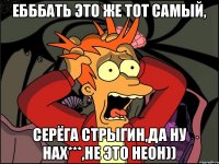 Ебббать это же тот самый, Серёга Стрыгин,да ну нах***,не это неон))