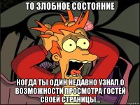 то злобное состояние когда ты один недавно узнал о возможности просмотра гостей своей страницы...