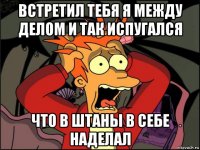 встретил тебя я между делом и так испугался что в штаны в себе наделал