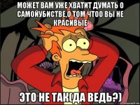 может вам уже хватит думать о самойубистве,о том чтоо вы не красивые это не так(да ведь?)