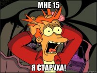 мне 15 я старуха!