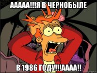 ааааа!!!я в чернобыле в 1986 году!!!аааа!!