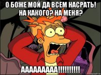 о боже мой да всем насрать! на какого? на меня? ааааааааа!!!!!!!!!!