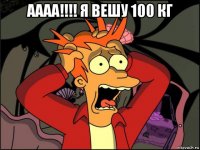 аааа!!!! я вешу 100 кг 