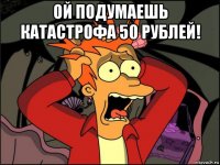 ой подумаешь катастрофа 50 рублей! 