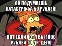 ой подумаешь катастрофа 50 рублей! вот если хотя бы 1000 рублей то др. дело