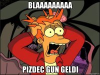 blaaaaaaaaa pizdec gun geldi