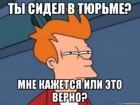 Ты сидел в тюрьме? Мне кажется или это верно?