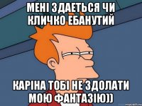 Мені здаеться чи Кличко ебанутий Каріна тобі не здолати мою фантазію))