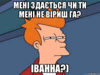 Мені здається чи ти мені не віриш га? Іванна?)