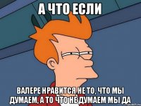 А ЧТО ЕСЛИ ВАЛЕРЕ НРАВИТСЯ НЕ ТО, ЧТО МЫ ДУМАЕМ, А ТО ЧТО НЕ ДУМАЕМ МЫ ДА