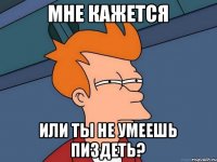 Мне кажется или ты не умеешь пиздеть?