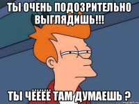 Ты очень подозрительно выглядишь!!! Ты чёёёё там думаешь ?