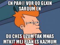 en pah@ vor qo glxin sarqum en du ches uzum tak mnas mtkit mej plan es kazmum