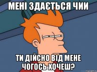 Мені здається чии ти дійсно від мене чогось хочеш?