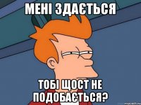 мені здається тобі щост не подобається?