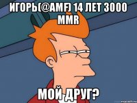 Игорь(@Amf) 14 лет 3000 mmr мой друг?