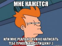 мне кажется или мне реально нужно написать тебе приве, как делишки? :)