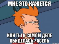 мне это кажется или ты в самом деле обиделась? Асель