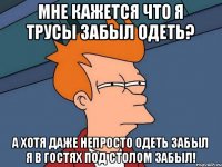 мне кажется что я трусы забыл одеть? а хотя даже непросто одеть забыл я в гостях под столом забыл!