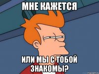 мне кажется или мы с тобой знакомы?