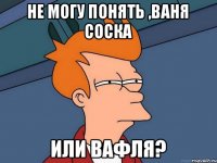 Не могу понять ,Ваня соска или вафля?