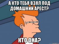 а кто тебя взял под домашний арест? кто она?