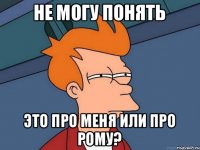 не могу понять это про меня или про рому?