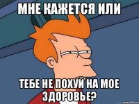 мне кажется или тебе не похуй на мое здоровье?