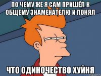 По чему же я сам пришёл к общему знаменателю и понял Что одиночество хуйня