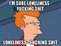 I'm sure loneliness - fucking shit loneliness - fucking shit